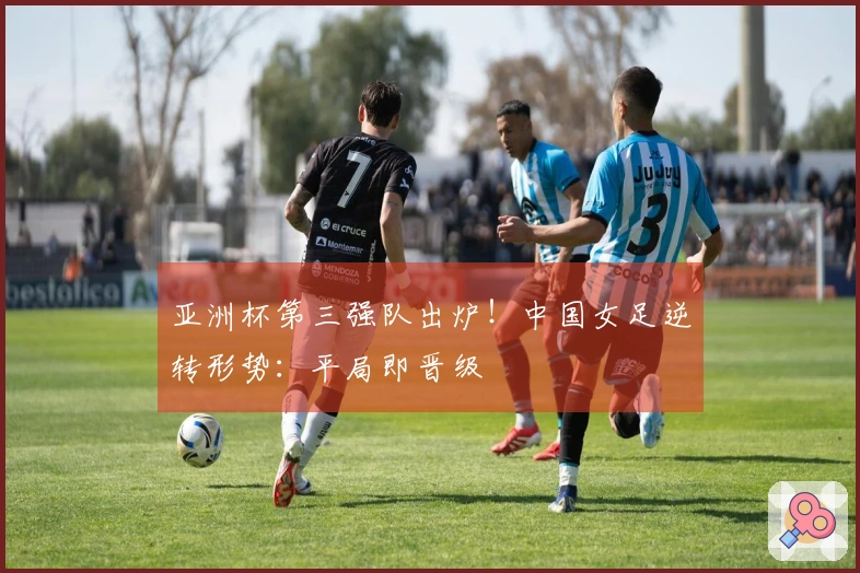 亚洲杯第三强队出炉！中国女足逆转形势：平局即晋级