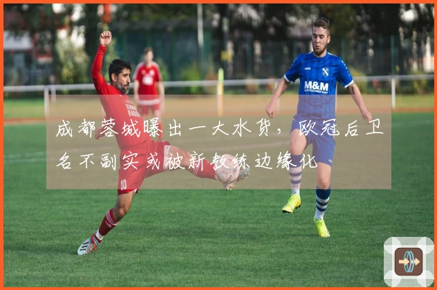 成都蓉城曝出一大水货，欧冠后卫名不副实或被新教练边缘化