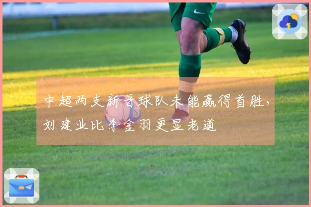 中超两支新晋球队未能赢得首胜,刘建业比李金羽更显老道