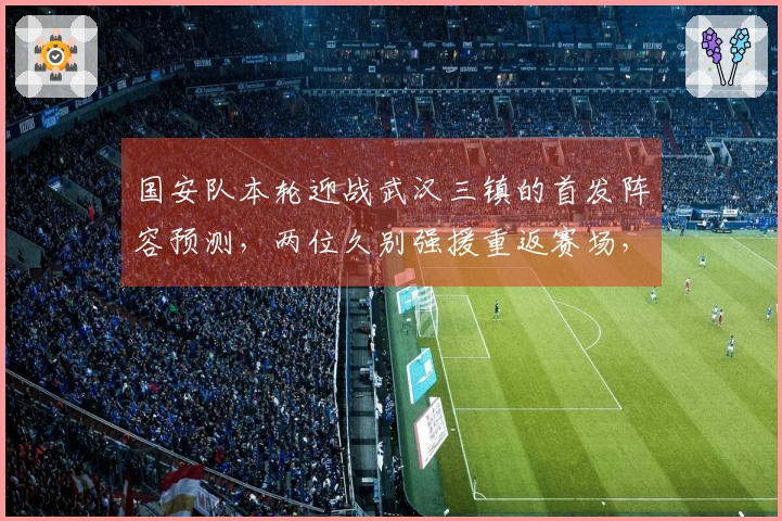 国安队本轮迎战武汉三镇的首发阵容预测，两位久别强援重返赛场，令人期待