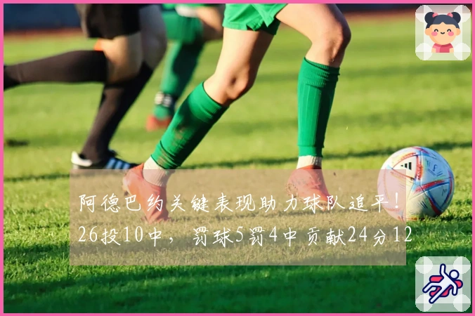 阿德巴约关键表现助力球队追平！26投10中，罚球5罚4中贡献24分12篮板4助攻