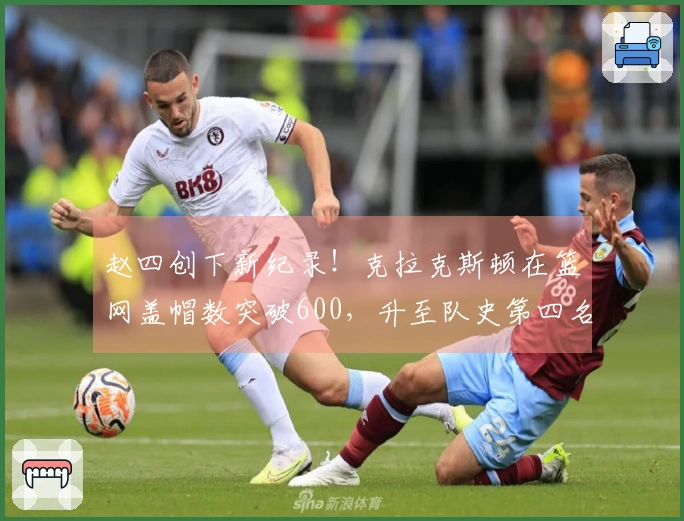 赵四创下新纪录！克拉克斯顿在篮网盖帽数突破600，升至队史第四名