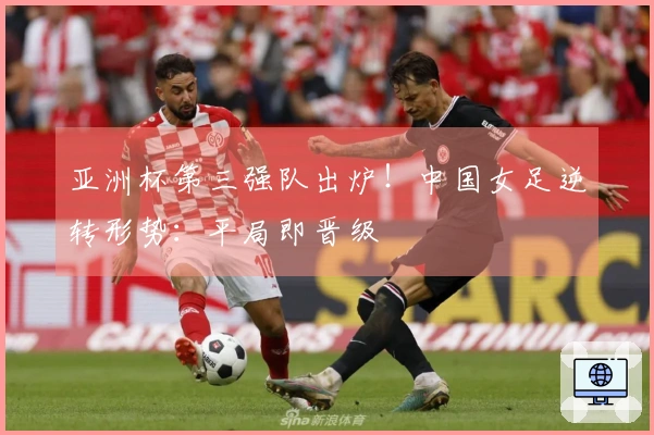 亚洲杯第三强队出炉！中国女足逆转形势：平局即晋级