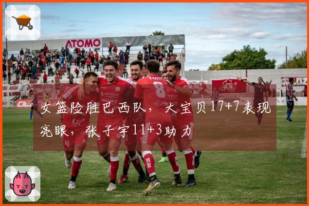 女篮险胜巴西队，大宝贝17+7表现亮眼，张子宇11+3助力