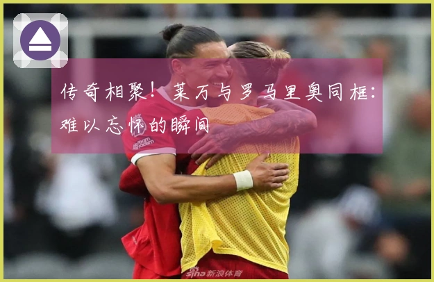 传奇相聚！莱万与罗马里奥同框：难以忘怀的瞬间