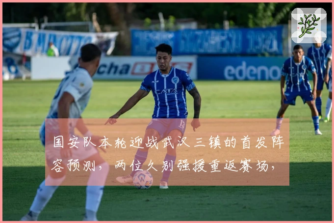 国安队本轮迎战武汉三镇的首发阵容预测，两位久别强援重返赛场，令人期待