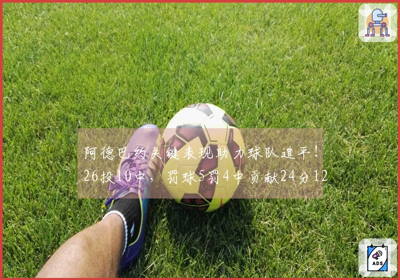 阿德巴约关键表现助力球队追平！26投10中，罚球5罚4中贡献24分12篮板4助攻