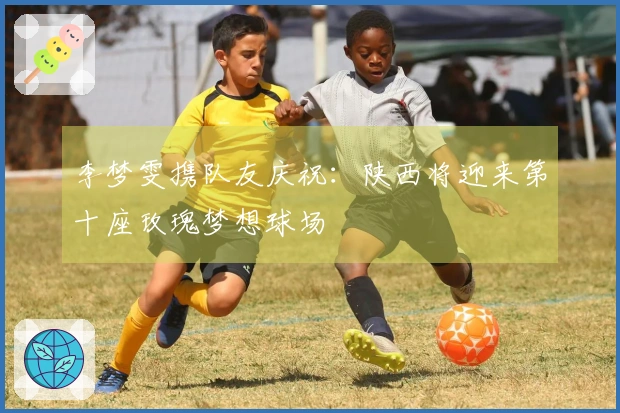 李梦雯携队友庆祝：陕西将迎来第十座玫瑰梦想球场