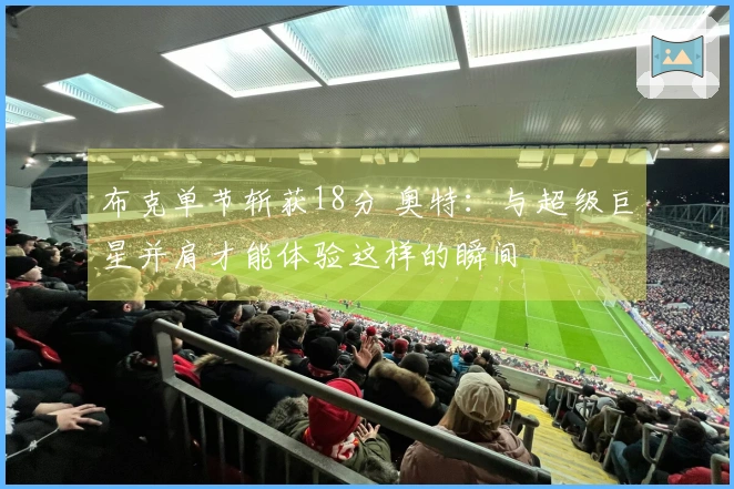 布克单节斩获18分 奥特：与超级巨星并肩才能体验这样的瞬间