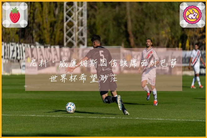 尼科·威廉姆斯因伤缺席面对巴萨，世界杯希望渺茫