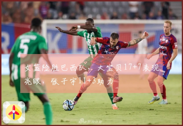 女篮险胜巴西队，大宝贝17+7表现亮眼，张子宇11+3助力