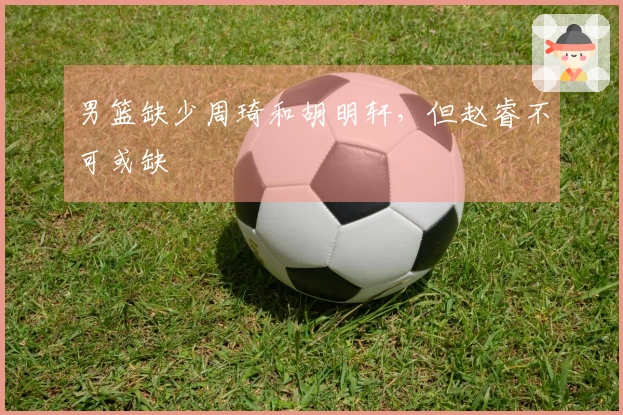 男篮缺少周琦和胡明轩，但赵睿不可或缺