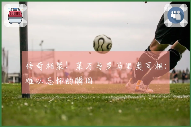 传奇相聚！莱万与罗马里奥同框：难以忘怀的瞬间