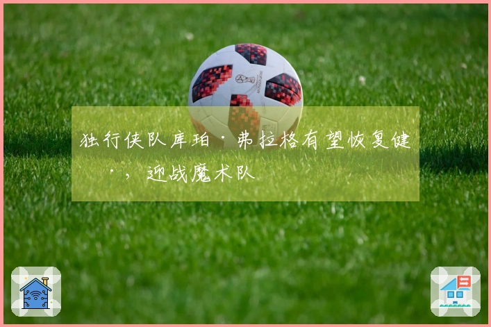 独行侠队库珀·弗拉格有望恢复健康，迎战魔术队