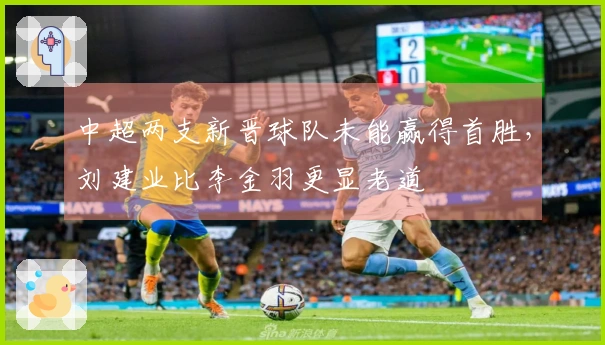 中超两支新晋球队未能赢得首胜，刘建业比李金羽更显老道