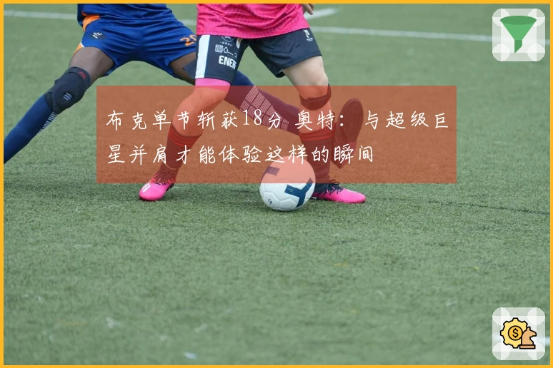 布克单节斩获18分 奥特：与超级巨星并肩才能体验这样的瞬间