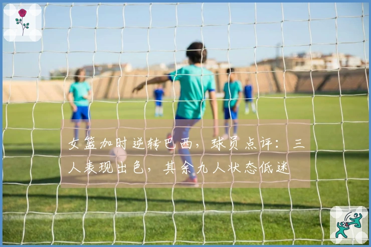 女篮加时逆转巴西，球员点评：三人表现出色，其余九人状态低迷