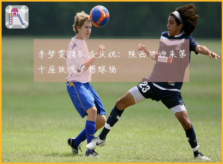 李梦雯携队友庆祝：陕西将迎来第十座玫瑰梦想球场