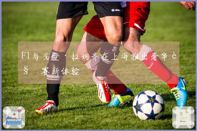 F1与戈登·拉姆齐在上海推出奢华观赛新体验