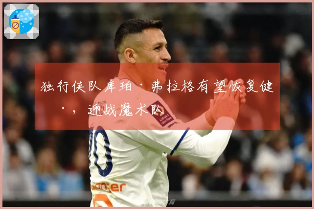 独行侠队库珀·弗拉格有望恢复健康，迎战魔术队