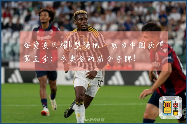 谷爱凌闪耀U型场地，助力中国获得第五金：冬奥会两届全夺牌！